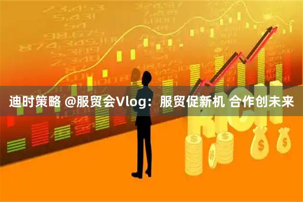 迪时策略 @服贸会Vlog：服贸促新机 合作创未来