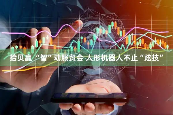 拾贝赢 “智”动服贸会 人形机器人不止“炫技”
