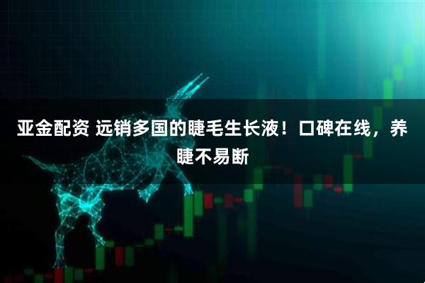 亚金配资 远销多国的睫毛生长液！口碑在线，养睫不易断