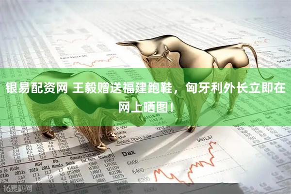 银易配资网 王毅赠送福建跑鞋，匈牙利外长立即在网上晒图！