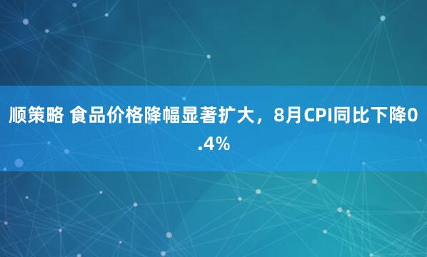 顺策略 食品价格降幅显著扩大，8月CPI同比下降0.4%
