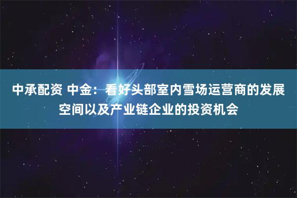 中承配资 中金：看好头部室内雪场运营商的发展空间以及产业链企业的投资机会