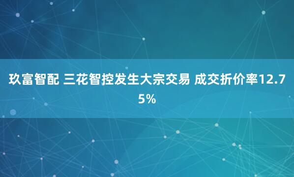 玖富智配 三花智控发生大宗交易 成交折价率12.75%