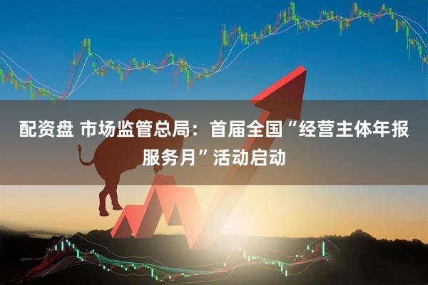 配资盘 市场监管总局：首届全国“经营主体年报服务月”活动启动