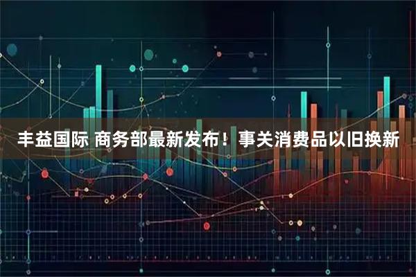 丰益国际 商务部最新发布！事关消费品以旧换新