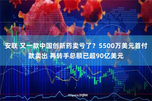 安联 又一款中国创新药卖亏了？5500万美元首付款卖出 再转手总额已超90亿美元