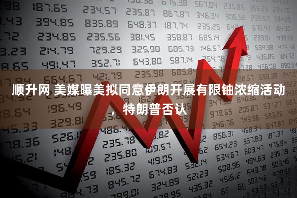顺升网 美媒曝美拟同意伊朗开展有限铀浓缩活动，特朗普否认