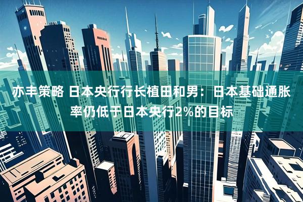 亦丰策略 日本央行行长植田和男：日本基础通胀率仍低于日本央行2%的目标