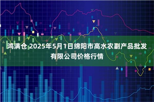 鸿满仓 2025年5月1日绵阳市高水农副产品批发有限公司价格行情
