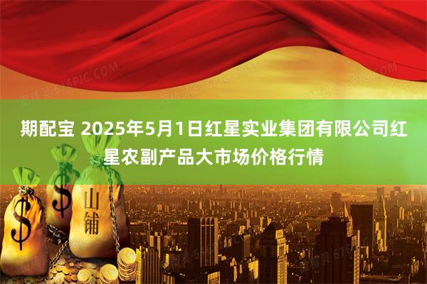 期配宝 2025年5月1日红星实业集团有限公司红星农副产品大市场价格行情