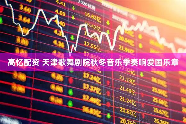 高忆配资 天津歌舞剧院秋冬音乐季奏响爱国乐章