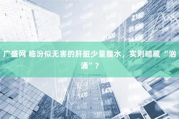 广盛网 临汾似无害的肝脏少量腹水，实则暗藏 “汹涌”？