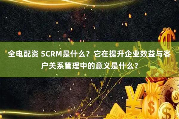 全电配资 SCRM是什么？它在提升企业效益与客户关系管理中的意义是什么？
