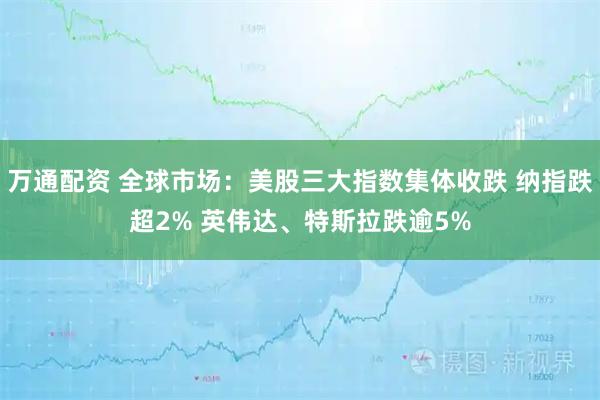 万通配资 全球市场：美股三大指数集体收跌 纳指跌超2% 英伟达、特斯拉跌逾5%