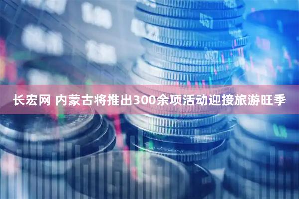 长宏网 内蒙古将推出300余项活动迎接旅游旺季