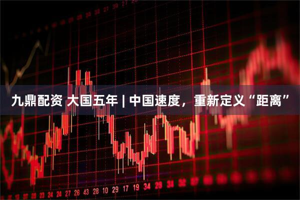 九鼎配资 大国五年 | 中国速度，重新定义“距离”