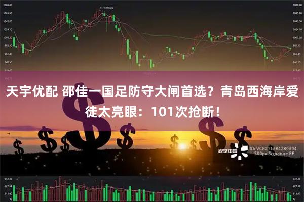天宇优配 邵佳一国足防守大闸首选？青岛西海岸爱徒太亮眼：101次抢断！