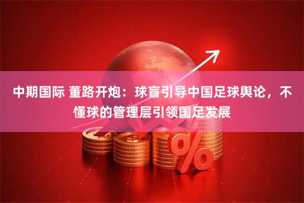 中期国际 董路开炮：球盲引导中国足球舆论，不懂球的管理层引领国足发展