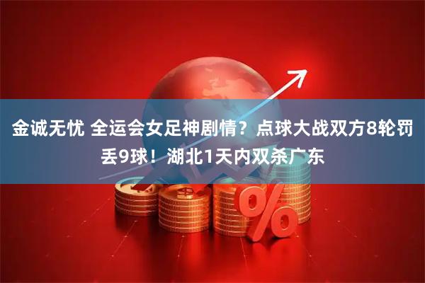 金诚无忧 全运会女足神剧情？点球大战双方8轮罚丢9球！湖北1天内双杀广东