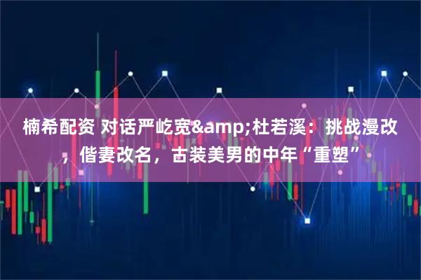 楠希配资 对话严屹宽&杜若溪：挑战漫改，偕妻改名，古装美男的中年“重塑”