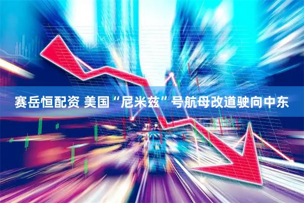 赛岳恒配资 美国“尼米兹”号航母改道驶向中东