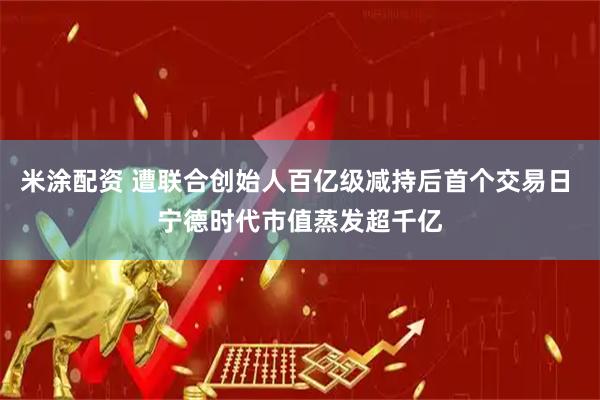 米涂配资 遭联合创始人百亿级减持后首个交易日 宁德时代市值蒸发超千亿