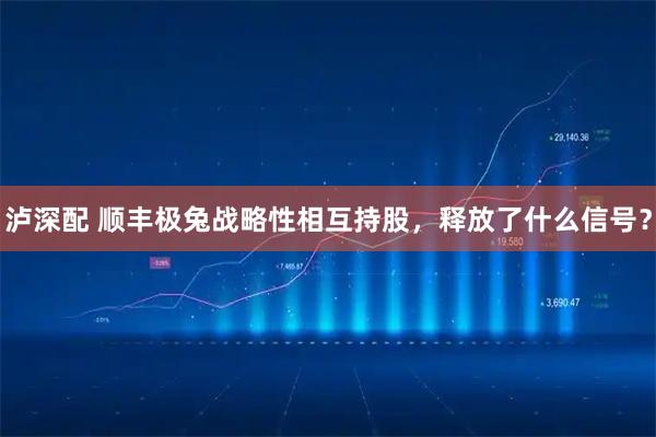 泸深配 顺丰极兔战略性相互持股，释放了什么信号？