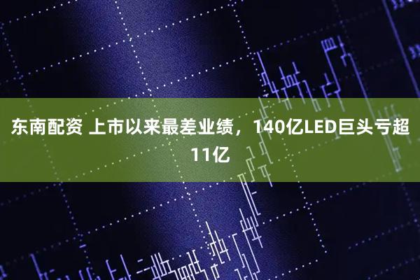 东南配资 上市以来最差业绩，140亿LED巨头亏超11亿