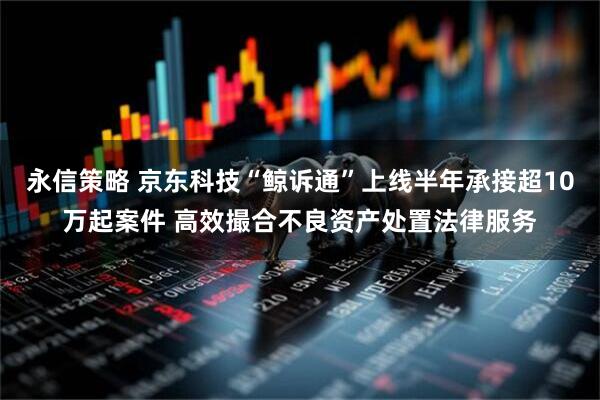 永信策略 京东科技“鲸诉通”上线半年承接超10万起案件 高效撮合不良资产处置法律服务