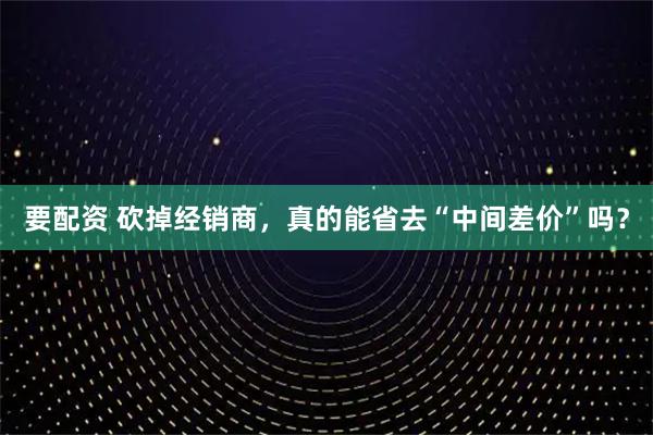 要配资 砍掉经销商，真的能省去“中间差价”吗？