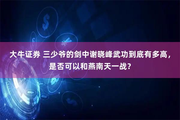 大牛证券 三少爷的剑中谢晓峰武功到底有多高，是否可以和燕南天一战？