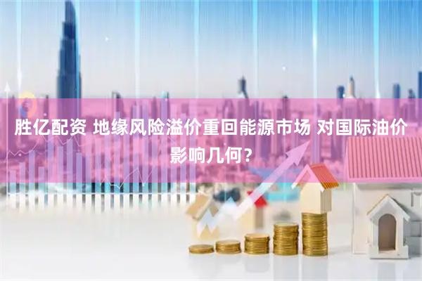 胜亿配资 地缘风险溢价重回能源市场 对国际油价影响几何？