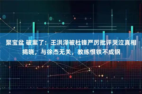 聚宝盆 破案了：王洪泽被杜锋严厉批评哭泣真相揭晓，与徐杰无关，教练恨铁不成钢