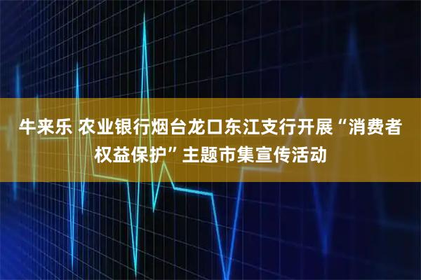 牛来乐 农业银行烟台龙口东江支行开展“消费者权益保护”主题市集宣传活动