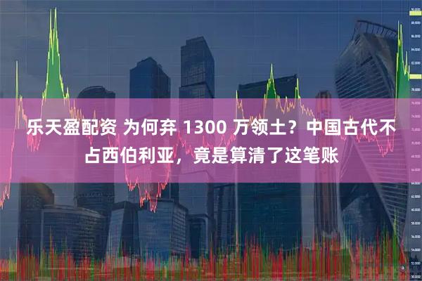 乐天盈配资 为何弃 1300 万领土？中国古代不占西伯利亚，竟是算清了这笔账