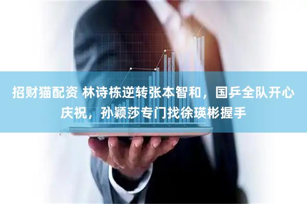 招财猫配资 林诗栋逆转张本智和，国乒全队开心庆祝，孙颖莎专门找徐瑛彬握手