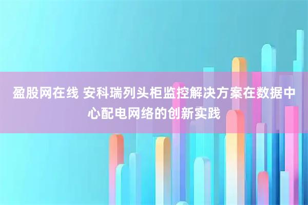 盈股网在线 安科瑞列头柜监控解决方案在数据中心配电网络的创新实践