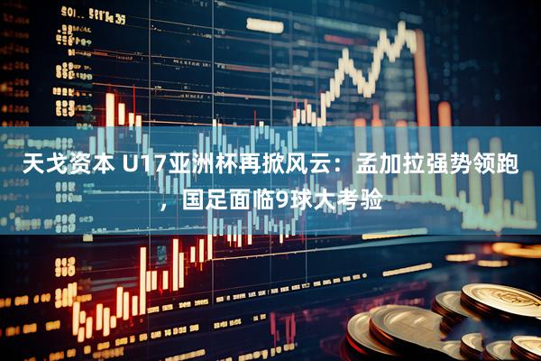 天戈资本 U17亚洲杯再掀风云：孟加拉强势领跑，国足面临9球大考验