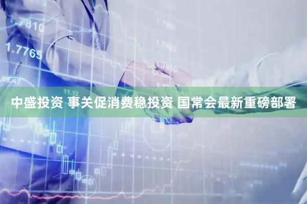 中盛投资 事关促消费稳投资 国常会最新重磅部署