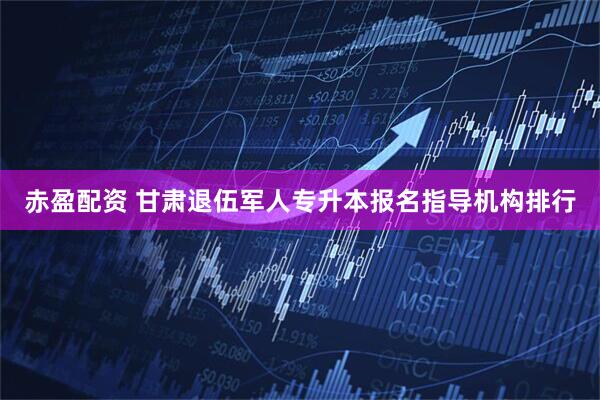 赤盈配资 甘肃退伍军人专升本报名指导机构排行