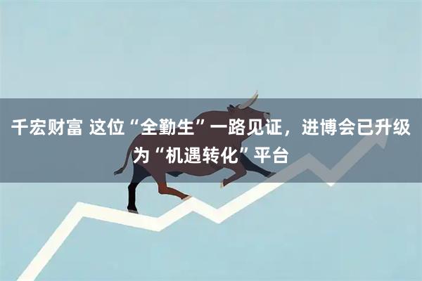 千宏财富 这位“全勤生”一路见证，进博会已升级为“机遇转化”平台