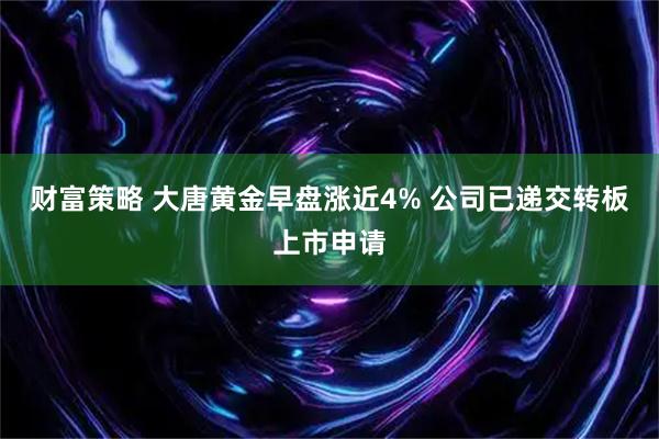 财富策略 大唐黄金早盘涨近4% 公司已递交转板上市申请