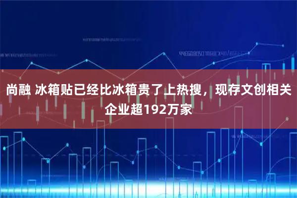 尚融 冰箱贴已经比冰箱贵了上热搜，现存文创相关企业超192万家