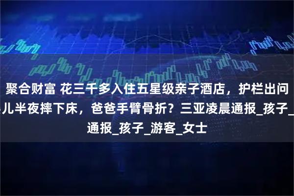 聚合财富 花三千多入住五星级亲子酒店，护栏出问题9个月婴儿半夜摔下床，爸爸手臂骨折？三亚凌晨通报_孩子_游客_女士