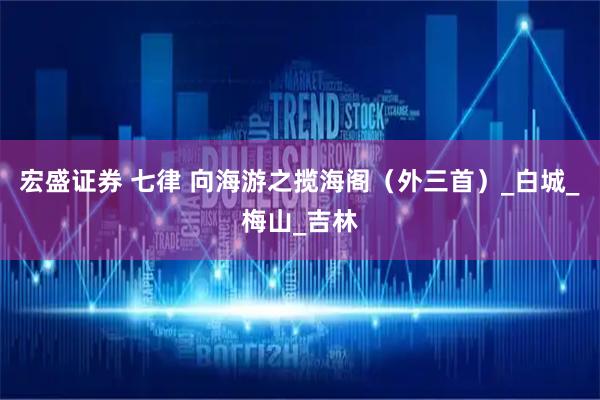 宏盛证券 七律 向海游之揽海阁（外三首）_白城_梅山_吉林