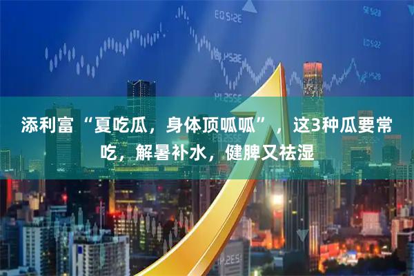 添利富 “夏吃瓜，身体顶呱呱” ，这3种瓜要常吃，解暑补水，健脾又祛湿